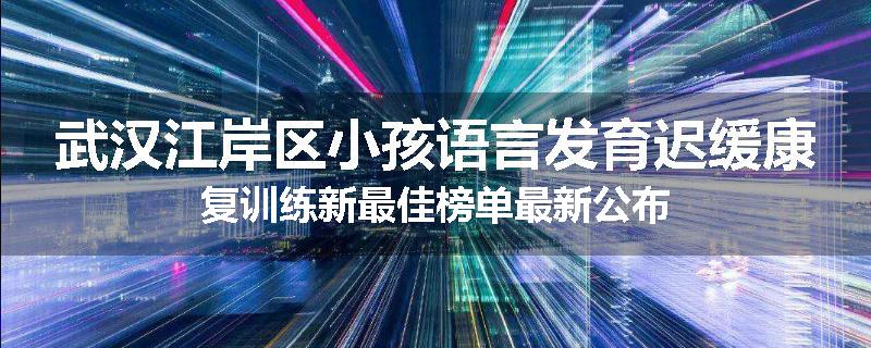 武汉江岸区小孩语言发育迟缓康复训练新最佳榜单最新公布