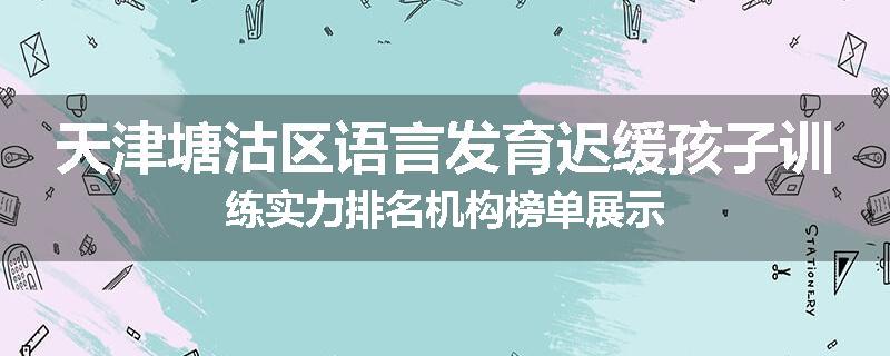 天津塘沽区语言发育迟缓孩子训练实力排名机构榜单展示
