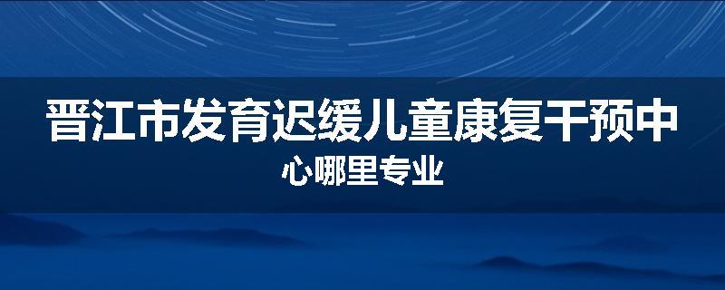 晋江市发育迟缓儿童康复干预中心哪里专业