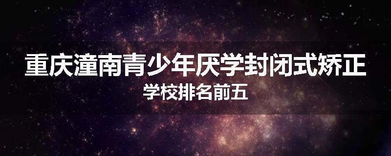 重庆潼南青少年厌学封闭式矫正学校排名前五