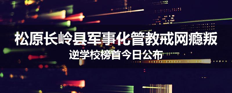 松原长岭县军事化管教戒网瘾叛逆学校榜首今日公布