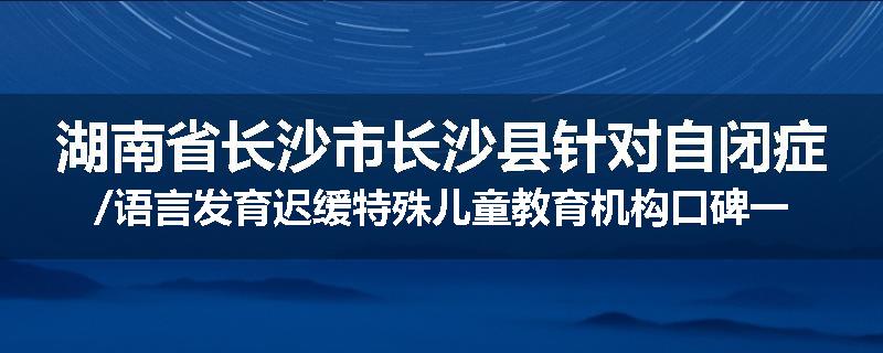 湖南省长沙市长沙县针对自闭症/语言发育迟缓特殊儿童教育机构口碑一览推荐