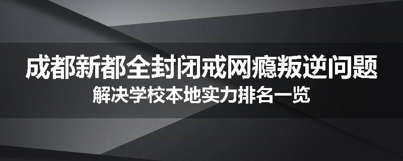成都新都全封闭戒网瘾叛逆问题解决学校本地实力排名一览