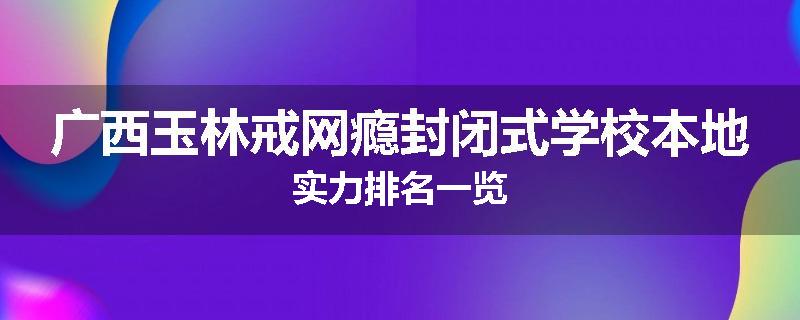 广西玉林戒网瘾封闭式学校本地实力排名一览