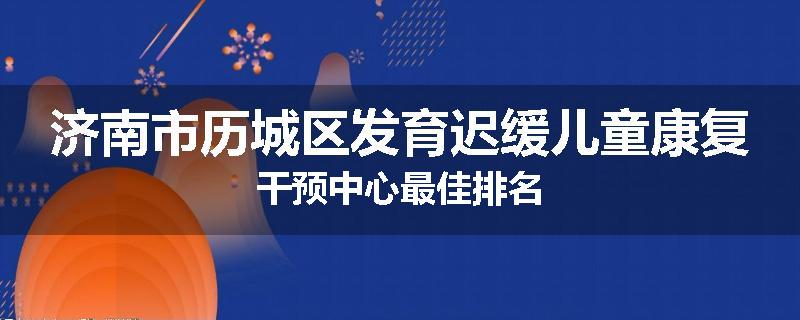 济南市历城区发育迟缓儿童康复干预中心最佳排名