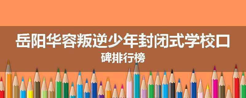 岳阳华容叛逆少年封闭式学校口碑排行榜