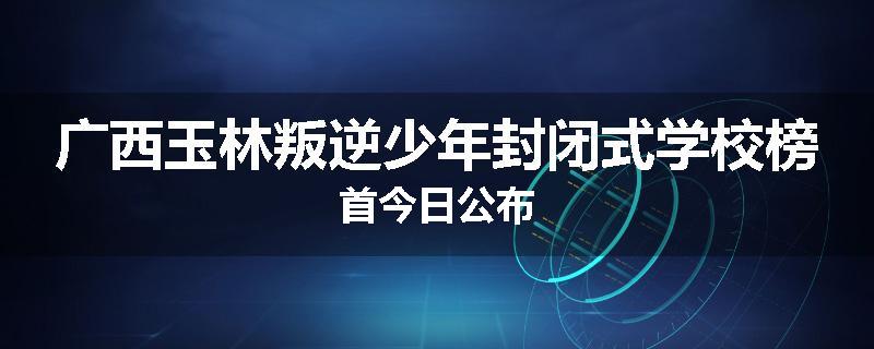 广西玉林叛逆少年封闭式学校榜首今日公布