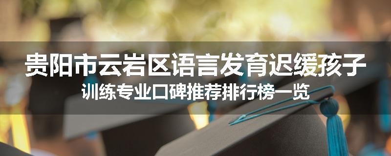 贵阳市云岩区语言发育迟缓孩子训练专业口碑推荐排行榜一览