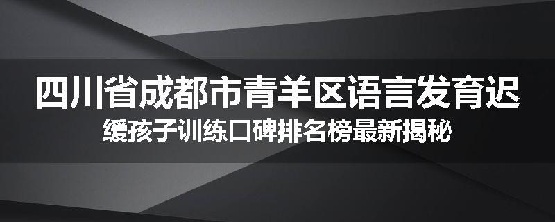 四川省成都市青羊区语言发育迟缓孩子训练口碑排名榜最新揭秘