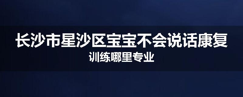 长沙市星沙区宝宝不会说话康复训练哪里专业