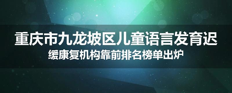 重庆市九龙坡区儿童语言发育迟缓康复机构靠前排名榜单出炉