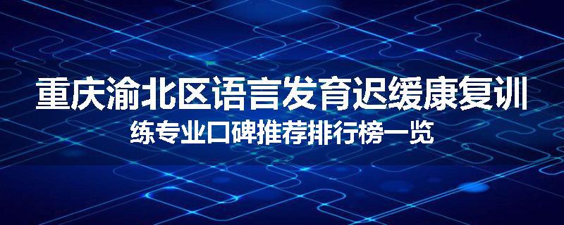 重庆渝北区语言发育迟缓康复训练专业口碑推荐排行榜一览