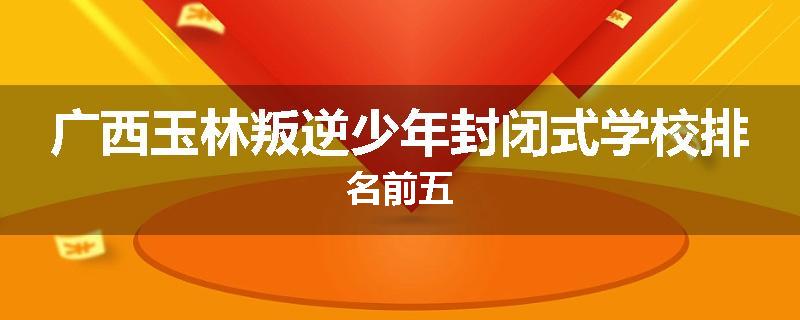广西玉林叛逆少年封闭式学校排名前五