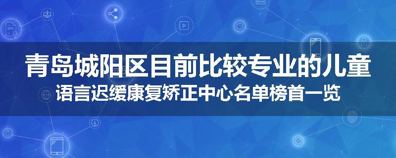 青岛城阳区目前比较专业的儿童语言迟缓康复矫正中心名单榜首一览