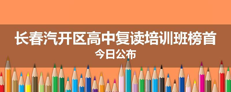 长春汽开区高中复读培训班榜首今日公布