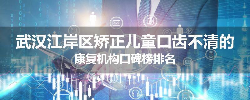 武汉江岸区矫正儿童口齿不清的康复机构口碑榜排名
