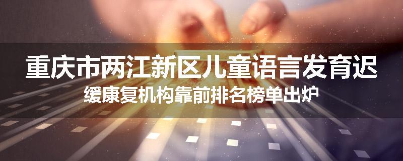 重庆市两江新区儿童语言发育迟缓康复机构靠前排名榜单出炉