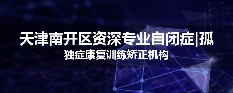 天津南开区资深专业自闭症|孤独症康复训练矫正机构
