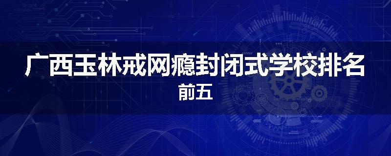 广西玉林戒网瘾封闭式学校排名前五