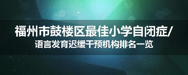 福州市鼓楼区最佳小学自闭症/语言发育迟缓干预机构排名一览