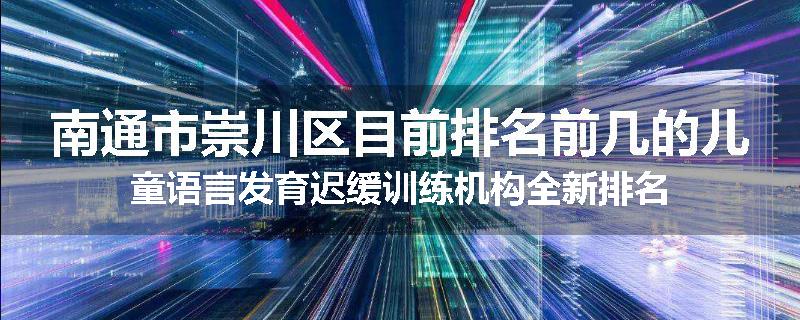 南通市崇川区目前排名前几的儿童语言发育迟缓训练机构全新排名