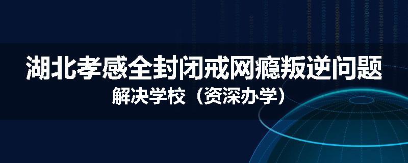 湖北孝感全封闭戒网瘾叛逆问题解决学校（资深办学）
