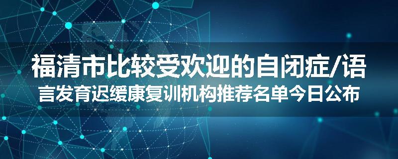 福清市比较受欢迎的自闭症/语言发育迟缓康复训机构推荐名单今日公布