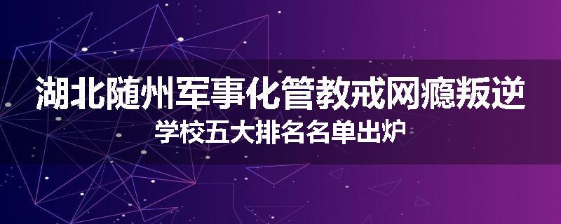 湖北随州军事化管教戒网瘾叛逆学校五大排名名单出炉