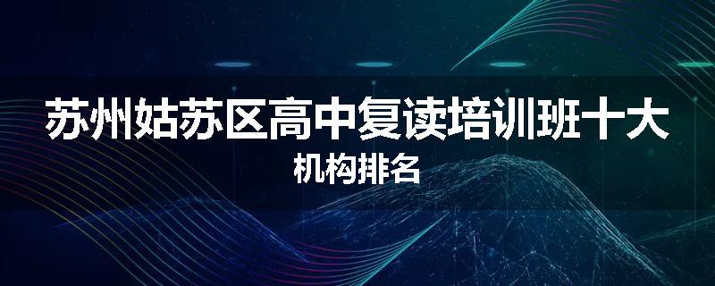 苏州姑苏区高中复读培训班十大机构排名