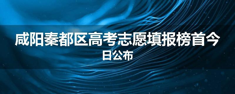 咸阳秦都区高考志愿填报榜首今日公布
