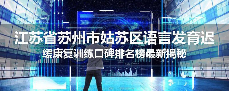江苏省苏州市姑苏区语言发育迟缓康复训练口碑排名榜最新揭秘