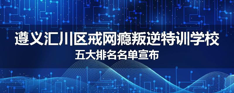遵义汇川区戒网瘾叛逆特训学校五大排名名单宣布