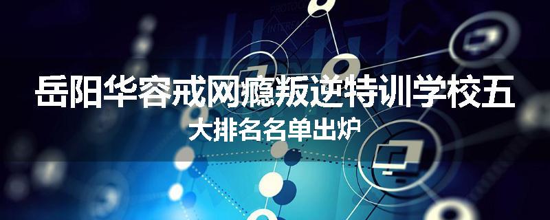 岳阳华容戒网瘾叛逆特训学校五大排名名单出炉