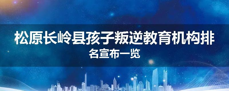 松原长岭县孩子叛逆教育机构排名宣布一览