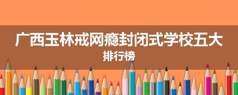 广西玉林戒网瘾封闭式学校五大排行榜