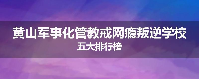 黄山军事化管教戒网瘾叛逆学校五大排行榜