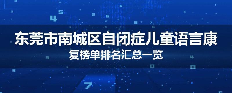 东莞市南城区自闭症儿童语言康复榜单排名汇总一览