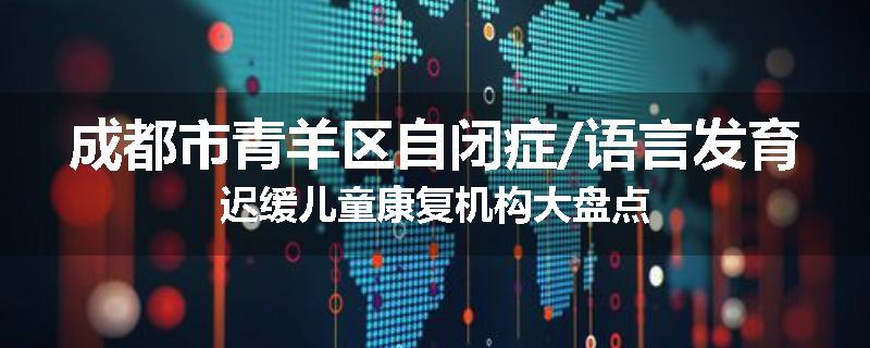 成都市青羊区自闭症/语言发育迟缓儿童康复机构大盘点