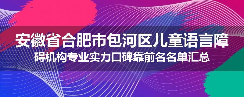 安徽省合肥市包河区儿童语言障碍机构专业实力口碑靠前名名单汇总