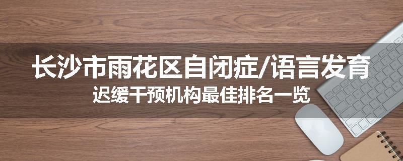 长沙市雨花区自闭症/语言发育迟缓干预机构最佳排名一览