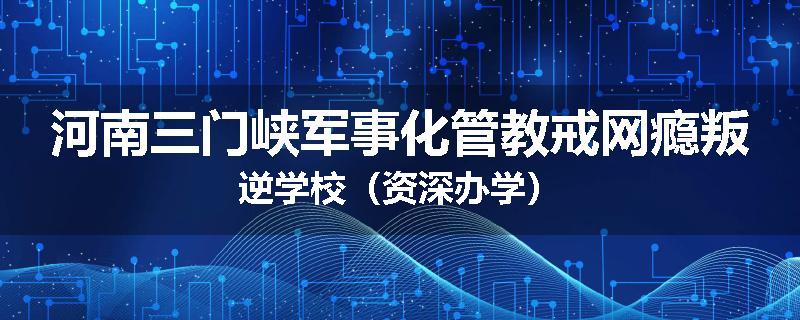 河南三门峡军事化管教戒网瘾叛逆学校（资深办学）