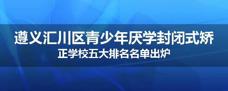 遵义汇川区青少年厌学封闭式矫正学校五大排名名单出炉