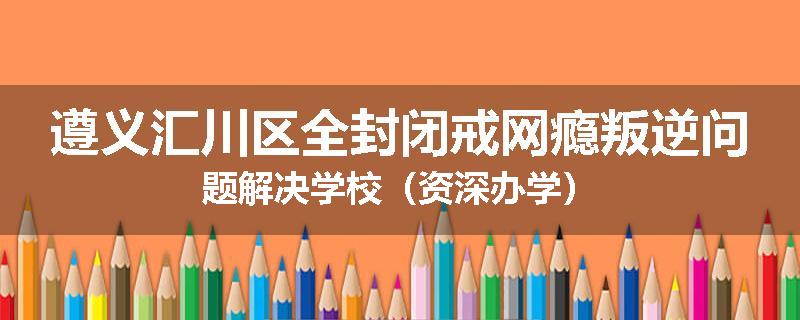 遵义汇川区全封闭戒网瘾叛逆问题解决学校（资深办学）