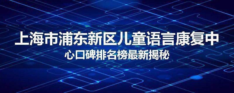 上海市浦东新区儿童语言康复中心口碑排名榜最新揭秘