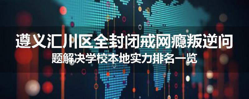 遵义汇川区全封闭戒网瘾叛逆问题解决学校本地实力排名一览
