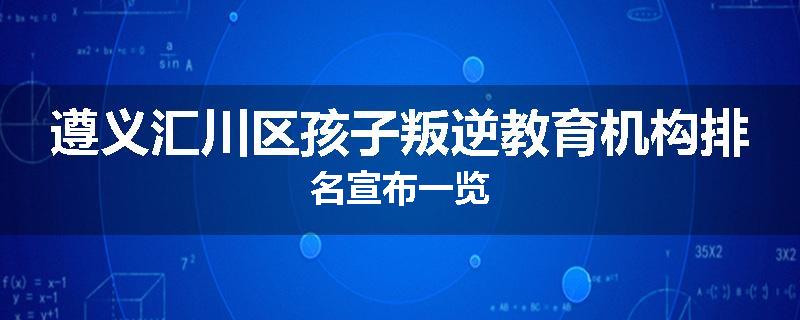 遵义汇川区孩子叛逆教育机构排名宣布一览