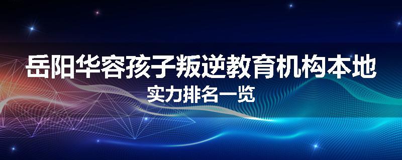 岳阳华容孩子叛逆教育机构本地实力排名一览