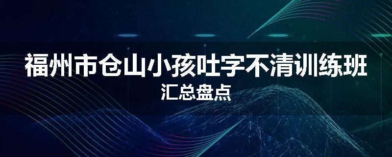 福州市仓山小孩吐字不清训练班汇总盘点