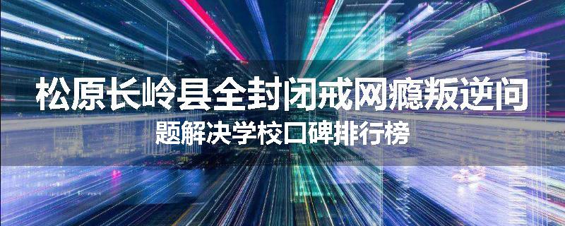 松原长岭县全封闭戒网瘾叛逆问题解决学校口碑排行榜