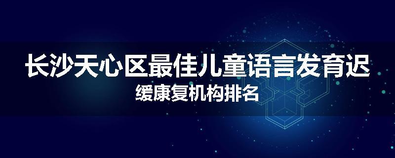 长沙天心区最佳儿童语言发育迟缓康复机构排名